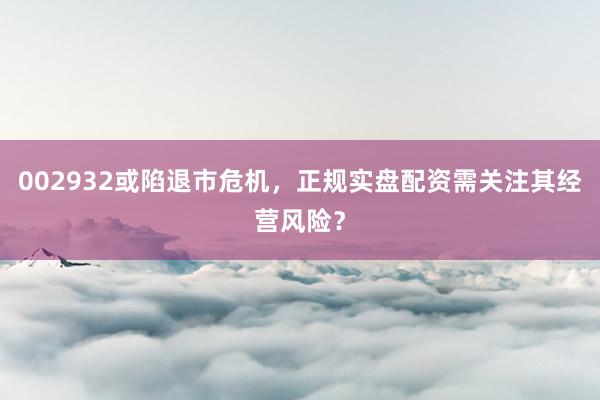 002932或陷退市危机，正规实盘配资需关注其经营风险？