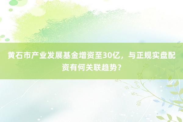 黄石市产业发展基金增资至30亿，与正规实盘配资有何关联趋势？