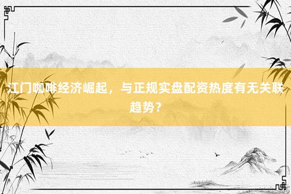 江门咖啡经济崛起，与正规实盘配资热度有无关联趋势？