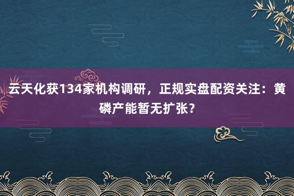 云天化获134家机构调研，正规实盘配资关注：黄磷产能暂无扩张？
