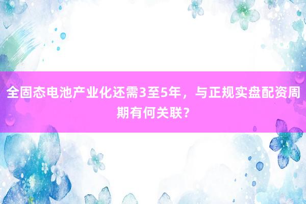 全固态电池产业化还需3至5年，与正规实盘配资周期有何关联？