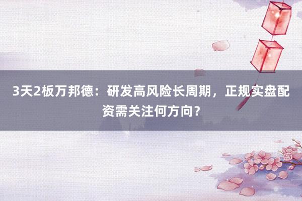 3天2板万邦德：研发高风险长周期，正规实盘配资需关注何方向？