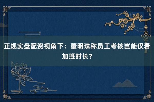 正规实盘配资视角下：董明珠称员工考核岂能仅看加班时长？