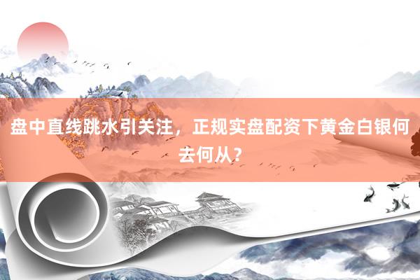 盘中直线跳水引关注，正规实盘配资下黄金白银何去何从？