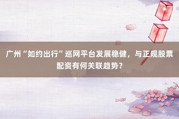 广州“如约出行”巡网平台发展稳健，与正规股票配资有何关联趋势？