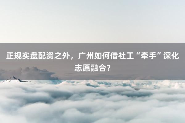 正规实盘配资之外，广州如何借社工“牵手”深化志愿融合？