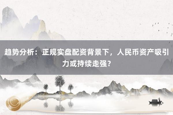 趋势分析：正规实盘配资背景下，人民币资产吸引力或持续走强？