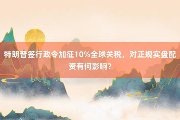 特朗普签行政令加征10%全球关税，对正规实盘配资有何影响？