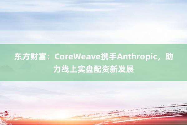 东方财富：CoreWeave携手Anthropic，助力线上实盘配资新发展