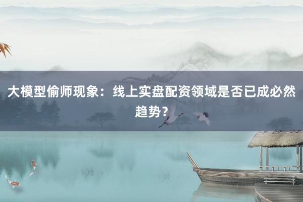 大模型偷师现象：线上实盘配资领域是否已成必然趋势？