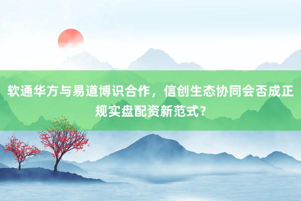 软通华方与易道博识合作，信创生态协同会否成正规实盘配资新范式？