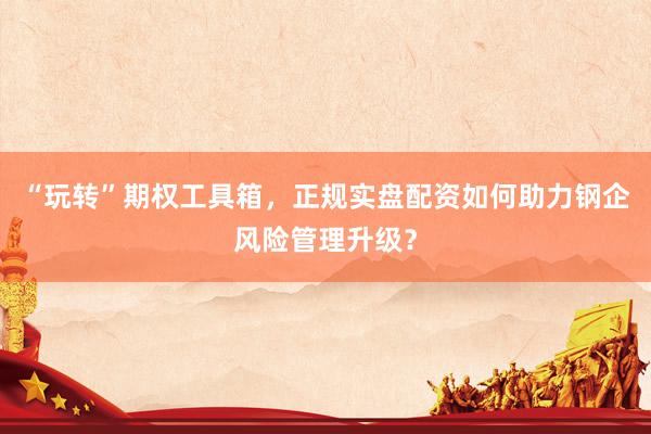 “玩转”期权工具箱，正规实盘配资如何助力钢企风险管理升级？