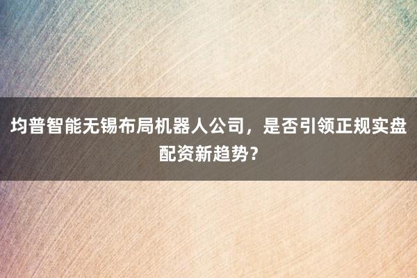均普智能无锡布局机器人公司，是否引领正规实盘配资新趋势？