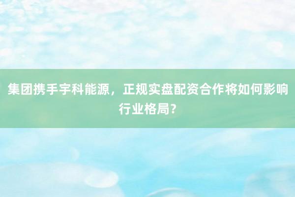 集团携手宇科能源，正规实盘配资合作将如何影响行业格局？