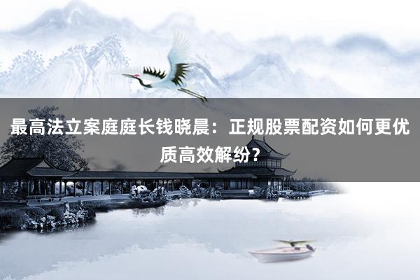 最高法立案庭庭长钱晓晨：正规股票配资如何更优质高效解纷？