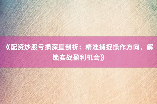 《配资炒股亏损深度剖析：精准捕捉操作方向，解锁实战盈利机会》