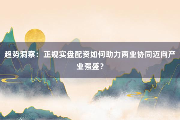 趋势洞察：正规实盘配资如何助力两业协同迈向产业强盛？