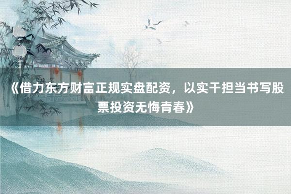 《借力东方财富正规实盘配资，以实干担当书写股票投资无悔青春》