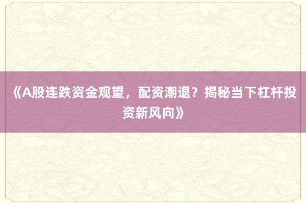 《A股连跌资金观望，配资潮退？揭秘当下杠杆投资新风向》
