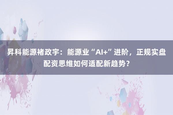 昇科能源褚政宇：能源业“AI+”进阶，正规实盘配资思维如何适配新趋势？