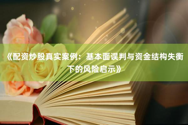 《配资炒股真实案例：基本面误判与资金结构失衡下的风险启示》