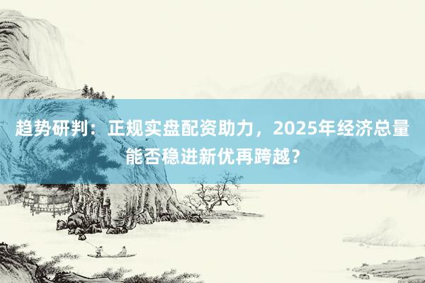 趋势研判：正规实盘配资助力，2025年经济总量能否稳进新优再跨越？