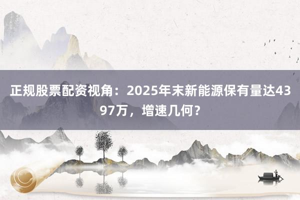 正规股票配资视角：2025年末新能源保有量达4397万，增速几何？