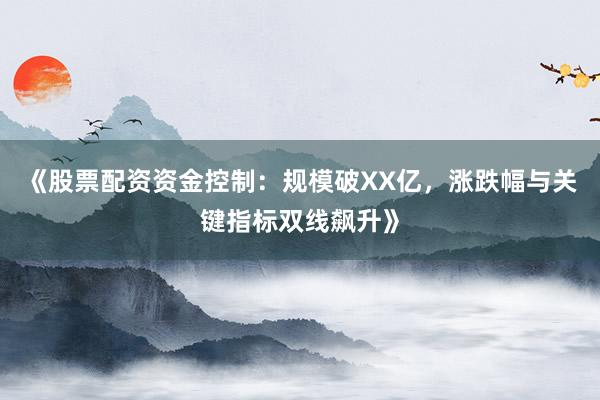 《股票配资资金控制：规模破XX亿，涨跌幅与关键指标双线飙升》