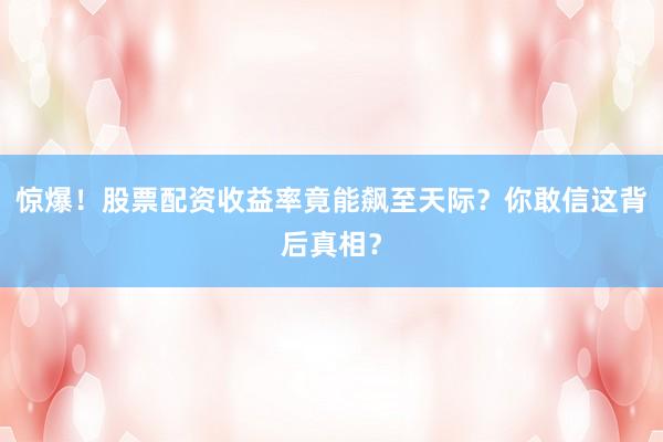 惊爆！股票配资收益率竟能飙至天际？你敢信这背后真相？