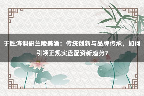 于胜涛调研兰陵美酒：传统创新与品牌传承，如何引领正规实盘配资新趋势？