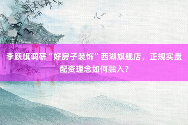 李跃旗调研“好房子装饰”西湖旗舰店，正规实盘配资理念如何融入？
