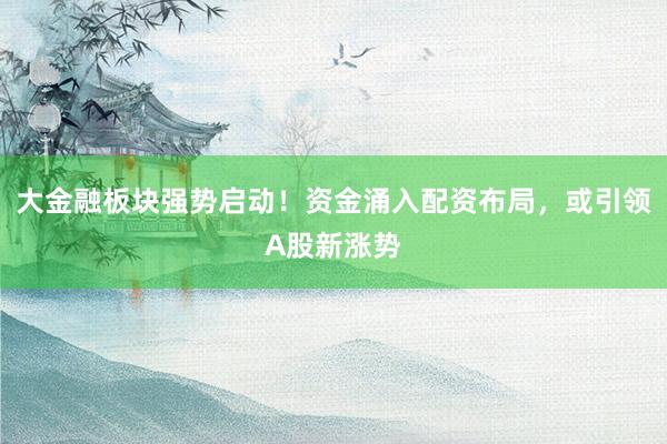 大金融板块强势启动！资金涌入配资布局，或引领A股新涨势