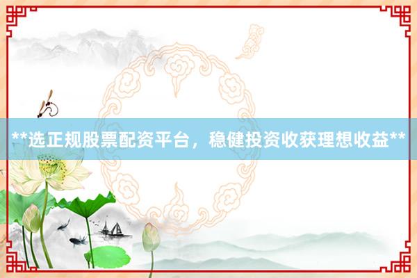 **选正规股票配资平台，稳健投资收获理想收益**