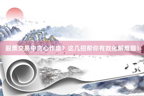股票交易中贪心作祟？这几招帮你有效化解难题！