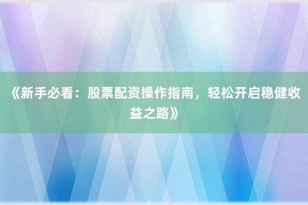 《新手必看：股票配资操作指南，轻松开启稳健收益之路》