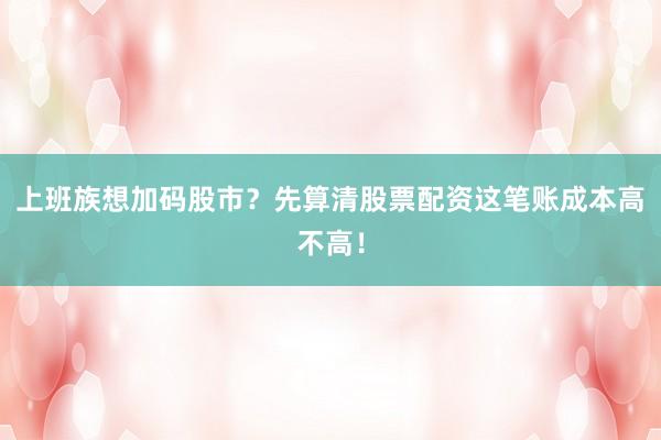 上班族想加码股市？先算清股票配资这笔账成本高不高！