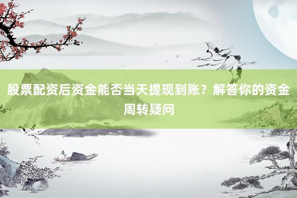 股票配资后资金能否当天提现到账？解答你的资金周转疑问