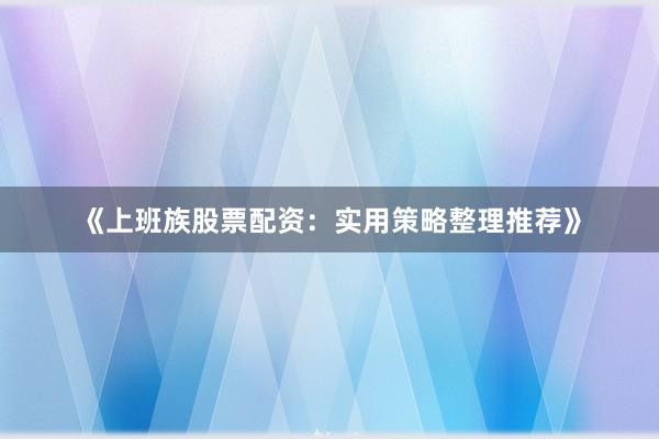 《上班族股票配资：实用策略整理推荐》