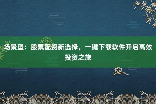 场景型：股票配资新选择，一键下载软件开启高效投资之旅