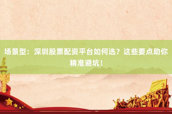 场景型：深圳股票配资平台如何选？这些要点助你精准避坑！