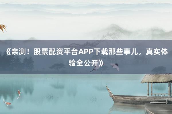 《亲测！股票配资平台APP下载那些事儿，真实体验全公开》