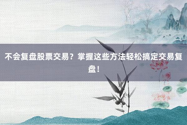 不会复盘股票交易？掌握这些方法轻松搞定交易复盘！