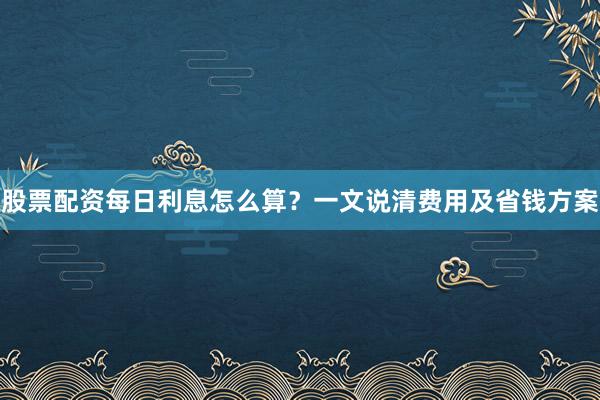 股票配资每日利息怎么算？一文说清费用及省钱方案