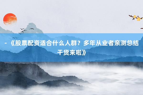 - 《股票配资适合什么人群？多年从业者亲测总结干货来啦》