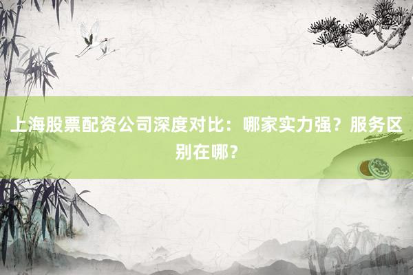 上海股票配资公司深度对比：哪家实力强？服务区别在哪？