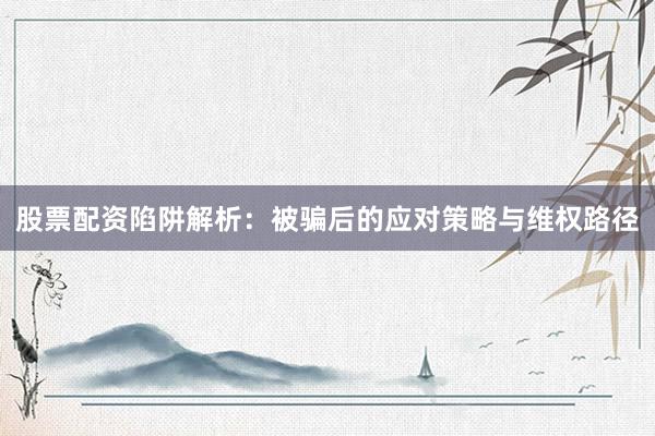 股票配资陷阱解析：被骗后的应对策略与维权路径