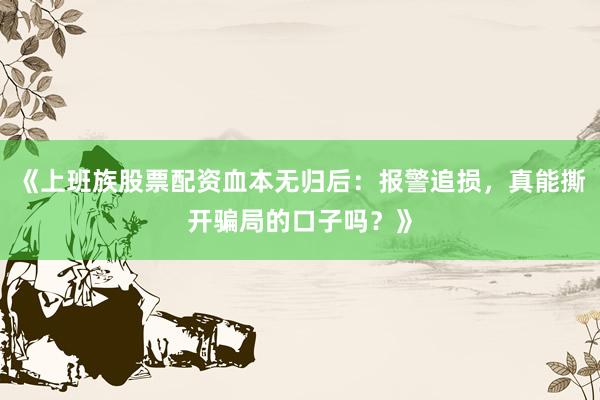 《上班族股票配资血本无归后：报警追损，真能撕开骗局的口子吗？》
