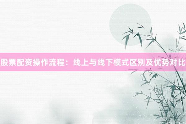 股票配资操作流程：线上与线下模式区别及优势对比
