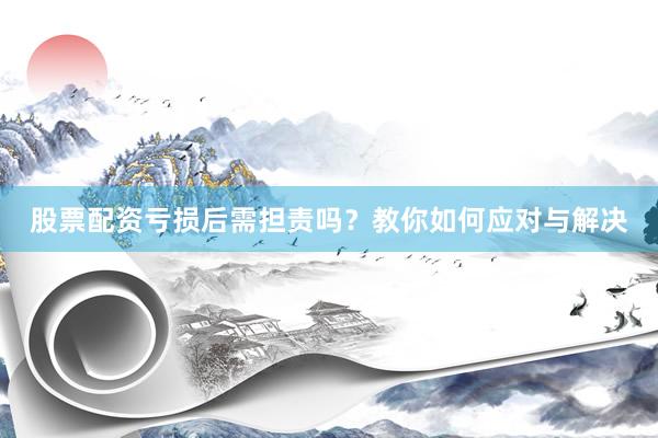 股票配资亏损后需担责吗？教你如何应对与解决