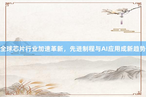 全球芯片行业加速革新，先进制程与AI应用成新趋势